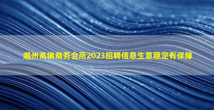潮州高端商务会所2023招聘信息生意稳定有保障